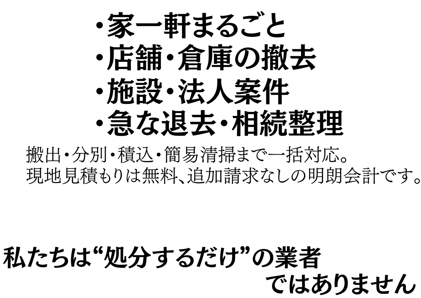 対応案件：家一軒まるごと・店舗倉庫の撤去・施設法人案件・急な退去や相続整理。搬出から分別・積込・簡易清掃まで一括対応、現地見積もり無料