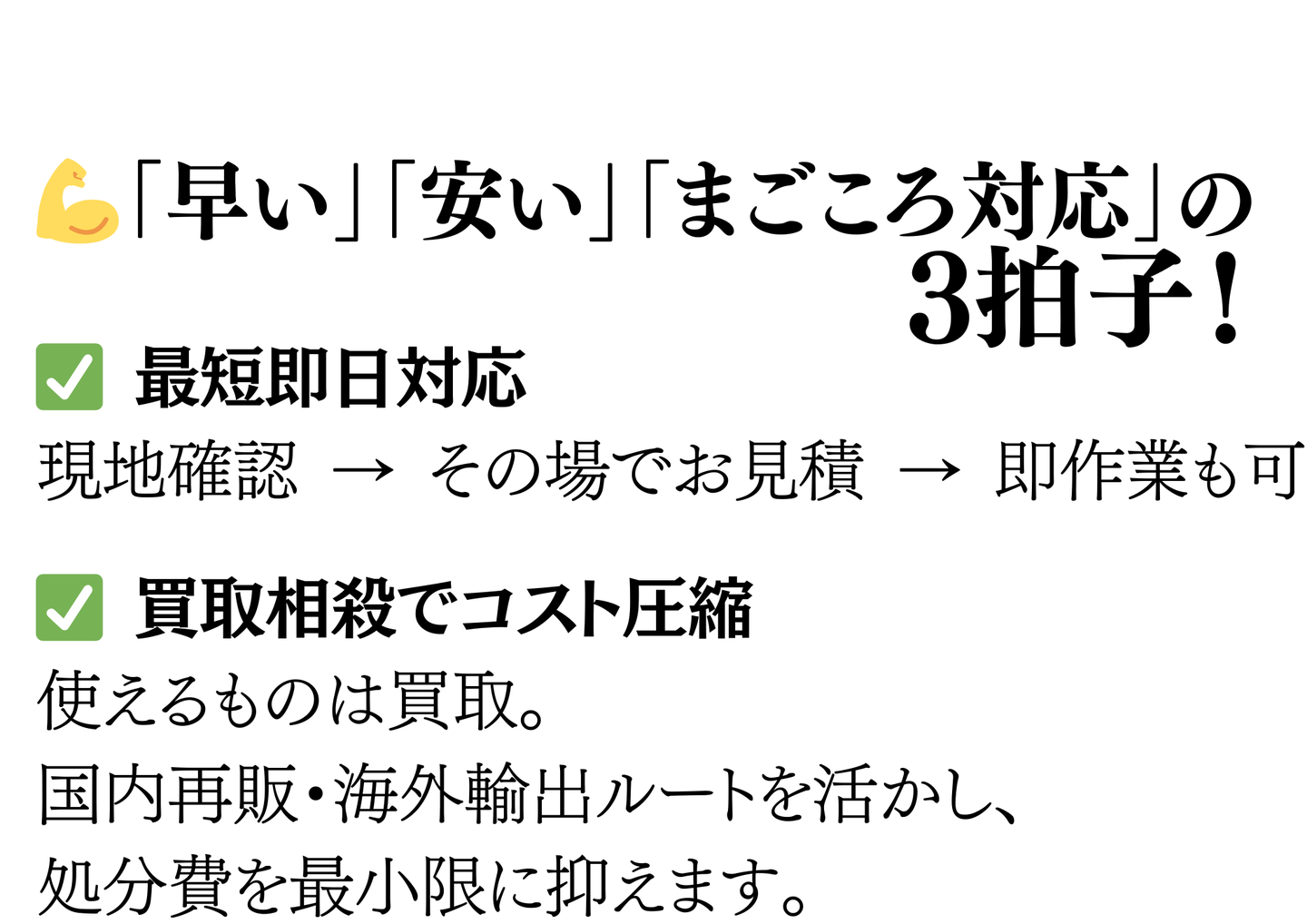 早い・安い・まごころ対応の3拍子。最短即日対応（現地確認→その場で見積→即作業も可）、買取相殺でコスト圧縮