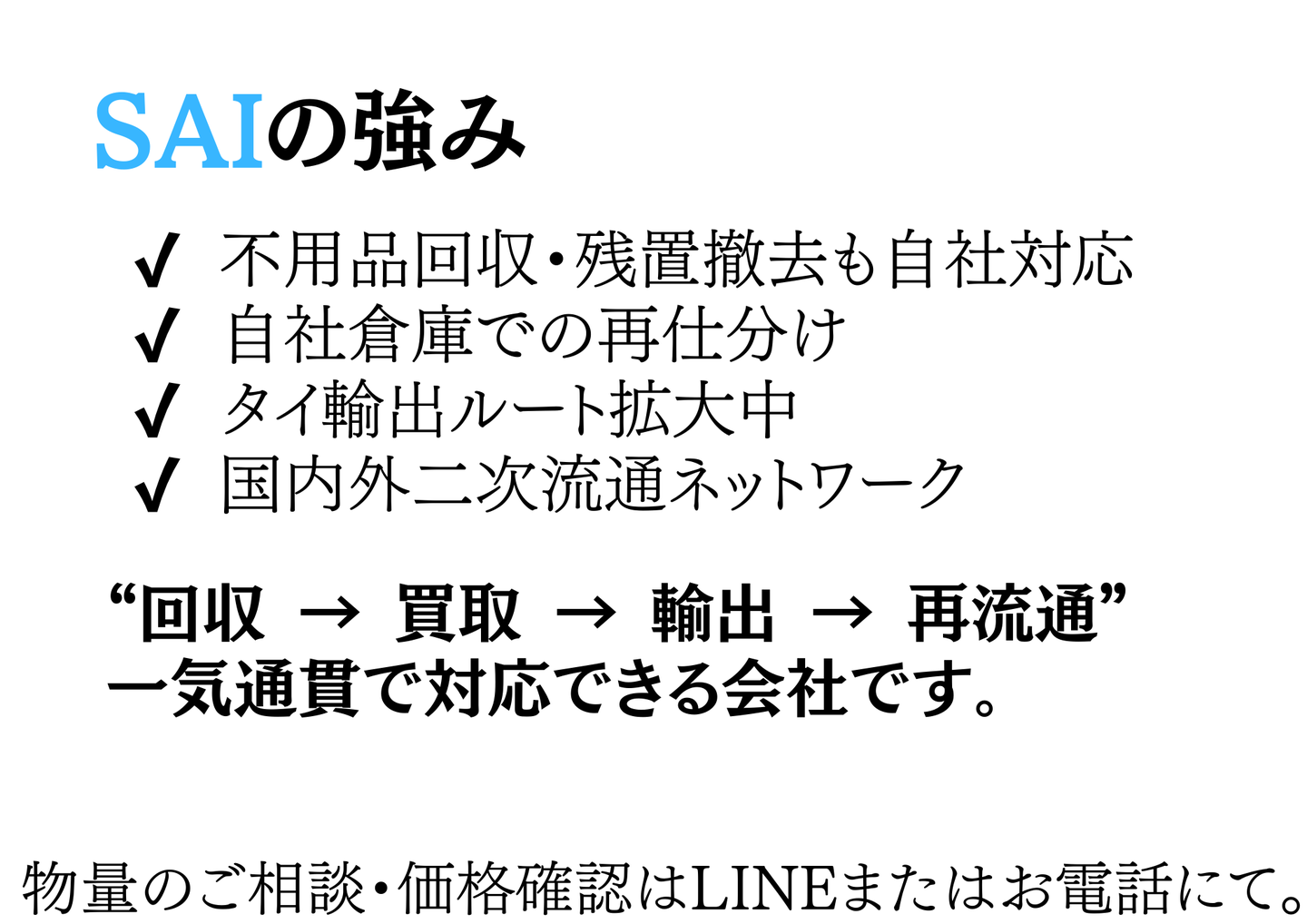 SAIの強み：不用品回収や残置撤去も自社対応・自社倉庫での再仕分け・タイ輸出ルート拡大中・国内外の二次流通ネットワーク。回収→買取→輸出→再流通を一気通貫で対応